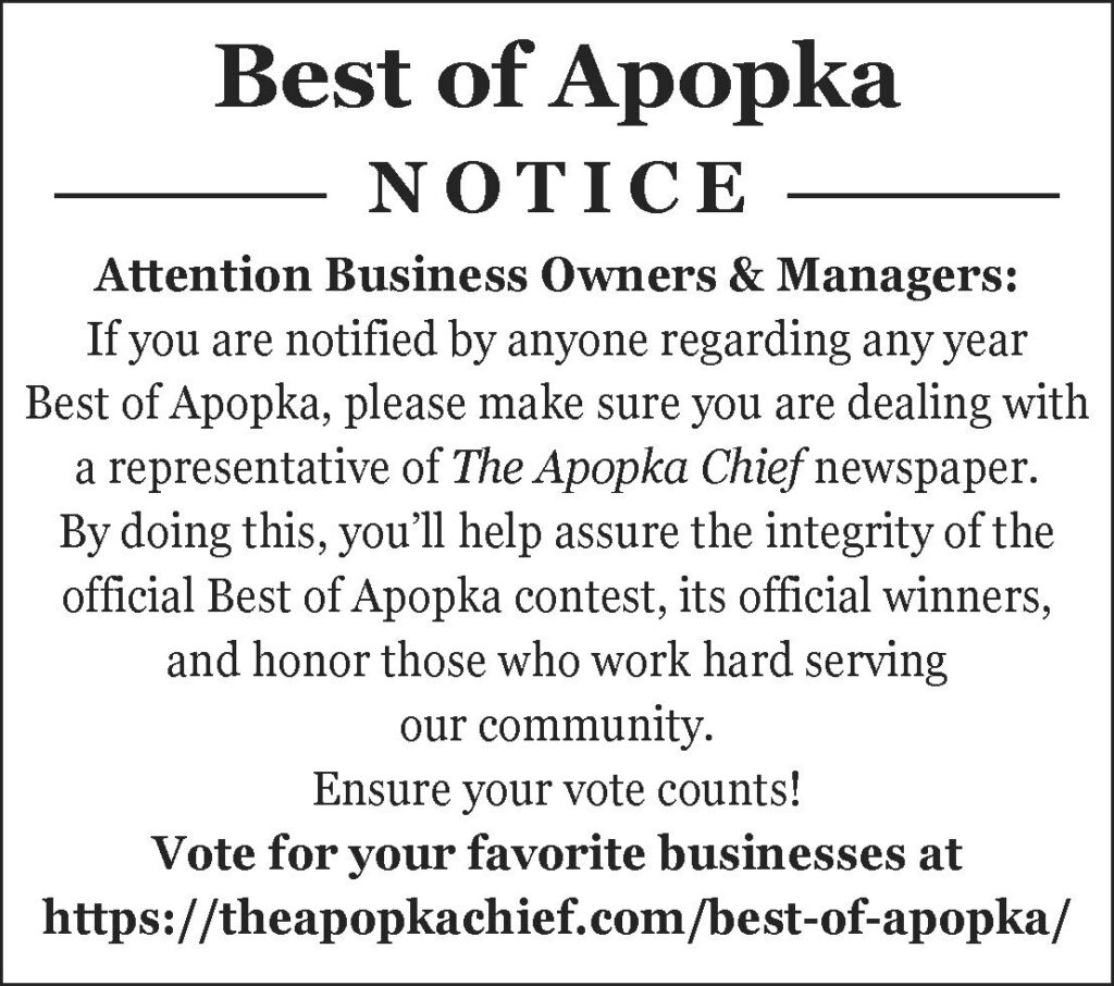 Attention Business Owners & Managers: If you are notified by anyone regarding any year Best of Apopka, please make sure you are dealing with a representative of The Apopka Chief newspaper. By doing this, you’ll help assure the integrity of the official Best of Apopka contest, its official winners, and honor those who work hard serving our community. Ensure your vote counts! Vote for your favorite businesses at https://theapopkachief.com/best-of-apopka/